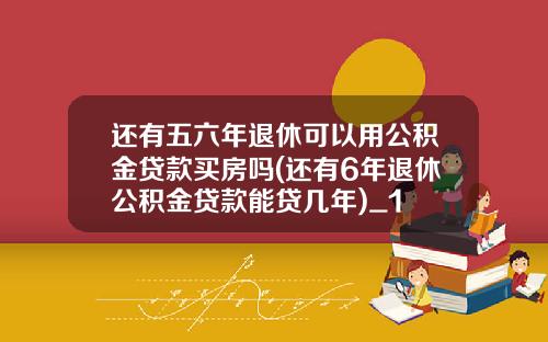 还有五六年退休可以用公积金贷款买房吗(还有6年退休公积金贷款能贷几年)_1