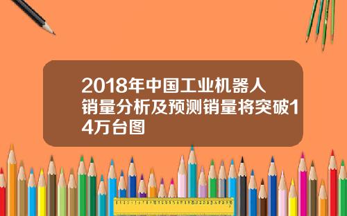 2018年中国工业机器人销量分析及预测销量将突破14万台图