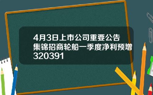 4月3日上市公司重要公告集锦招商轮船一季度净利预增320391