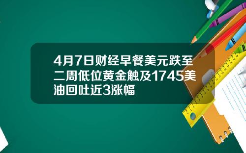 4月7日财经早餐美元跌至二周低位黄金触及1745美油回吐近3涨幅