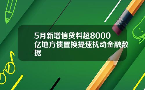 5月新增信贷料超8000亿地方债置换提速扰动金融数据