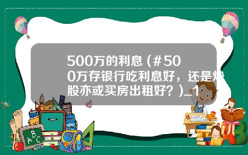 500万的利息 (＃500万存银行吃利息好，还是炒股亦或买房出租好？)_1