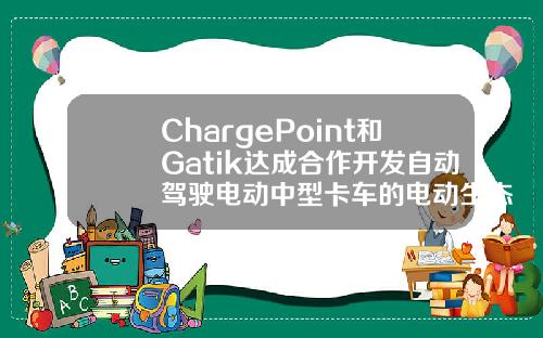 ChargePoint和Gatik达成合作开发自动驾驶电动中型卡车的电动生态系统