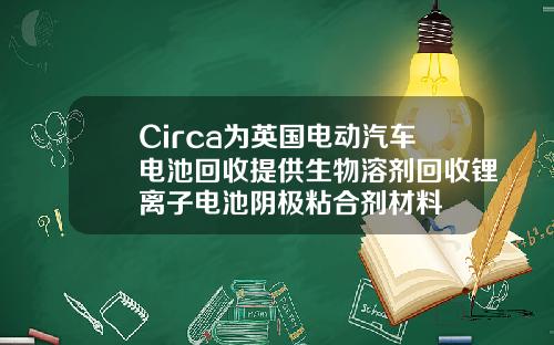 Circa为英国电动汽车电池回收提供生物溶剂回收锂离子电池阴极粘合剂材料