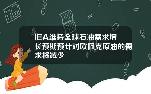 IEA维持全球石油需求增长预期预计对欧佩克原油的需求将减少