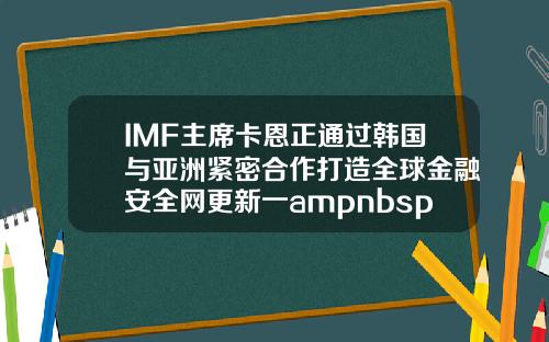 IMF主席卡恩正通过韩国与亚洲紧密合作打造全球金融安全网更新一ampnbsp