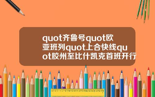 quot齐鲁号quot欧亚班列quot上合快线quot胶州至比什凯克首班开行