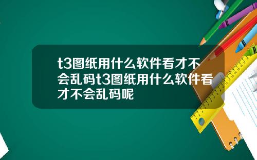 t3图纸用什么软件看才不会乱码t3图纸用什么软件看才不会乱码呢