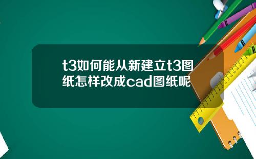 t3如何能从新建立t3图纸怎样改成cad图纸呢