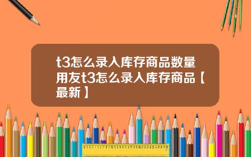 t3怎么录入库存商品数量用友t3怎么录入库存商品【最新】