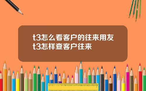 t3怎么看客户的往来用友t3怎样查客户往来