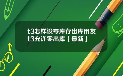 t3怎样设零库存出库用友t3允许零出库【最新】