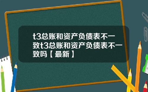 t3总账和资产负债表不一致t3总账和资产负债表不一致吗【最新】