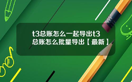 t3总账怎么一起导出t3总账怎么批量导出【最新】