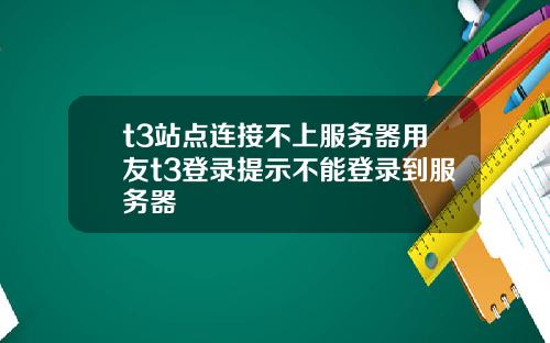 t3站点连接不上服务器用友t3登录提示不能登录到服务器