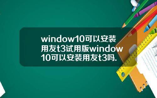 window10可以安装用友t3试用版window10可以安装用友t3吗.