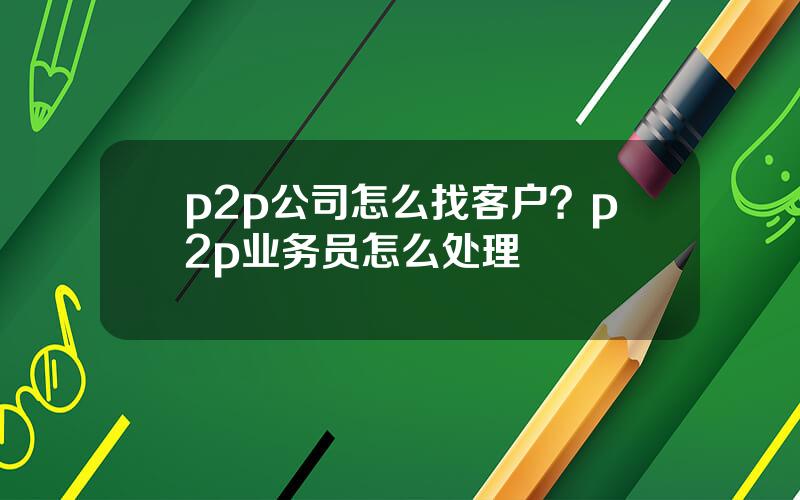 p2p公司怎么找客户？p2p业务员怎么处理