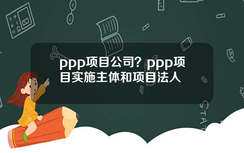 ppp项目公司？ppp项目实施主体和项目法人