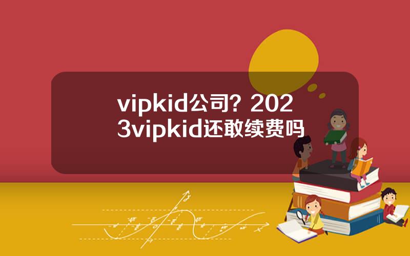 vipkid公司？2023vipkid还敢续费吗