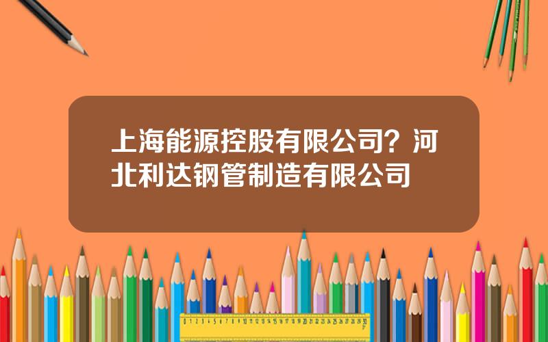 上海能源控股有限公司？河北利达钢管制造有限公司