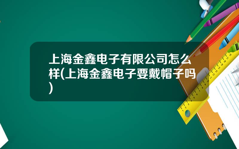 上海金鑫电子有限公司怎么样(上海金鑫电子要戴帽子吗)