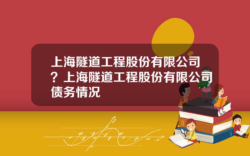 上海隧道工程股份有限公司？上海隧道工程股份有限公司债务情况