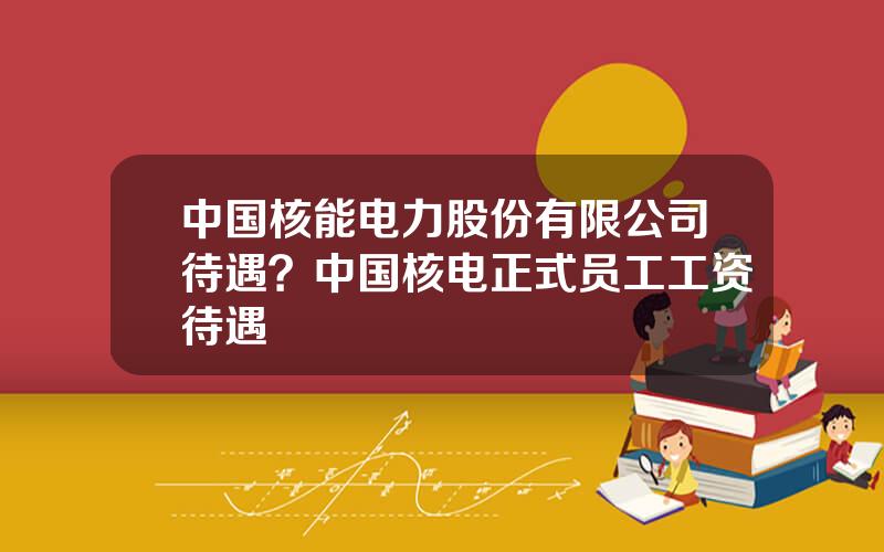 中国核能电力股份有限公司待遇？中国核电正式员工工资待遇