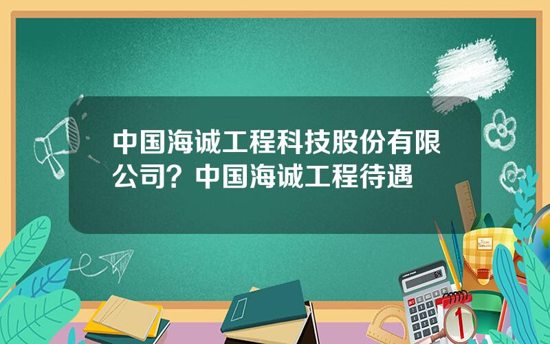 中国海诚工程科技股份有限公司？中国海诚工程待遇