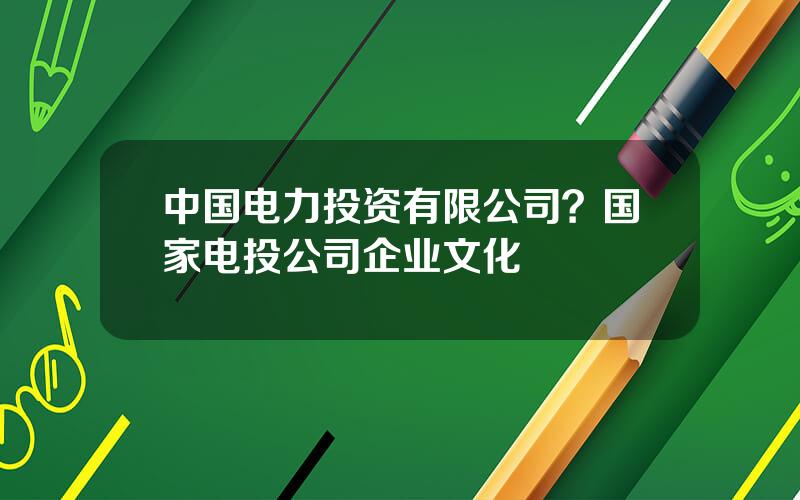 中国电力投资有限公司？国家电投公司企业文化