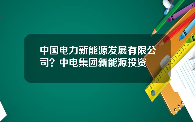 中国电力新能源发展有限公司？中电集团新能源投资