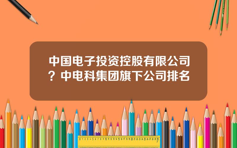 中国电子投资控股有限公司？中电科集团旗下公司排名