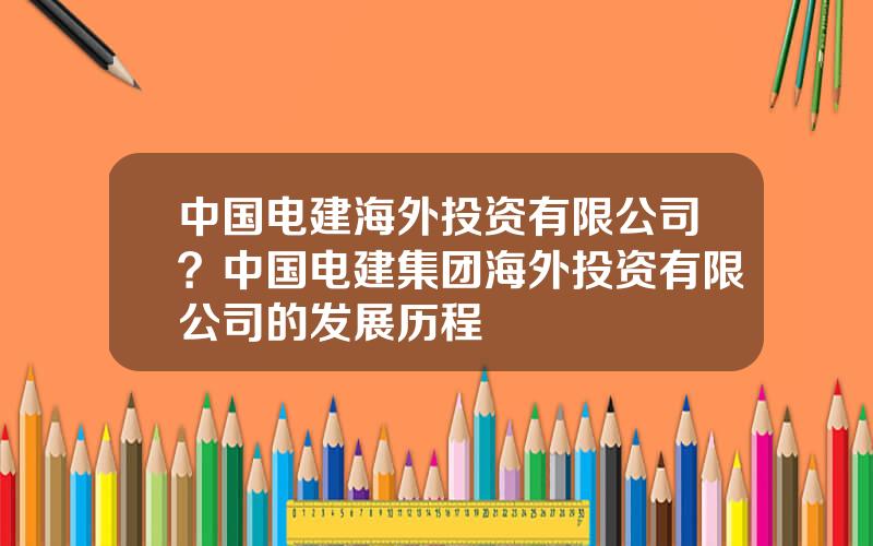 中国电建海外投资有限公司？中国电建集团海外投资有限公司的发展历程