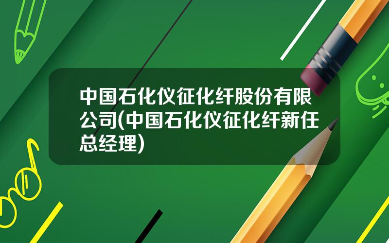 中国石化仪征化纤股份有限公司(中国石化仪征化纤新任总经理)