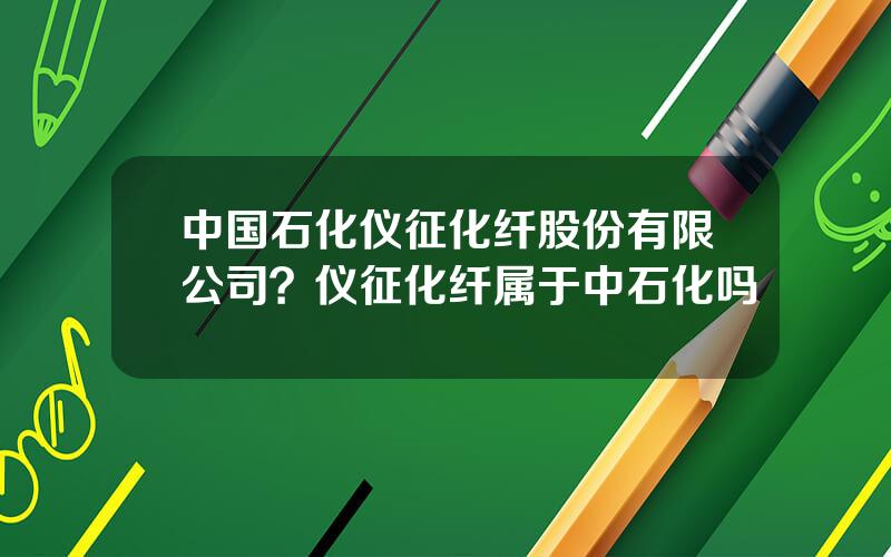 中国石化仪征化纤股份有限公司？仪征化纤属于中石化吗