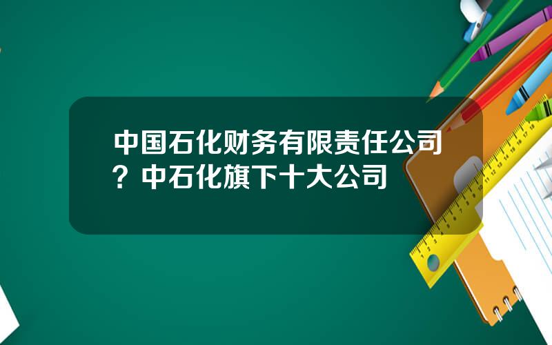 中国石化财务有限责任公司？中石化旗下十大公司