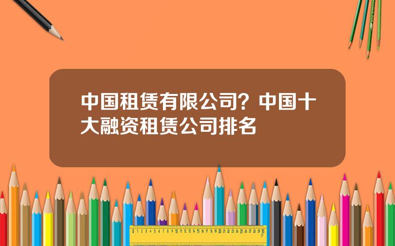 中国租赁有限公司？中国十大融资租赁公司排名