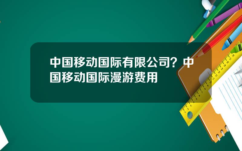 中国移动国际有限公司？中国移动国际漫游费用