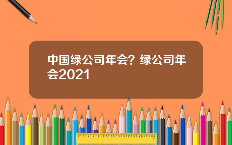 中国绿公司年会？绿公司年会2021