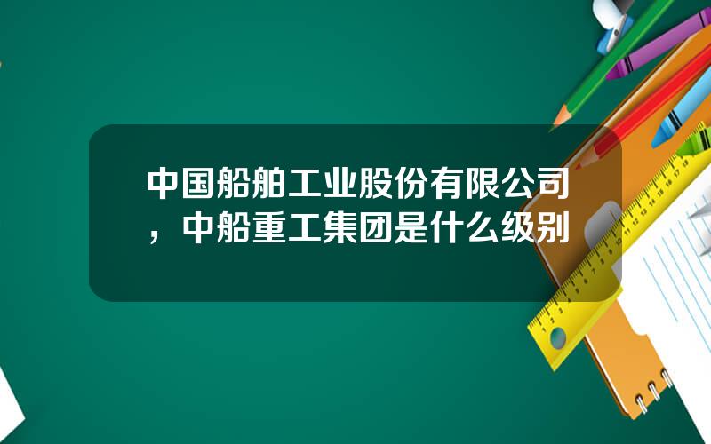 中国船舶工业股份有限公司，中船重工集团是什么级别