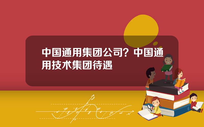 中国通用集团公司？中国通用技术集团待遇