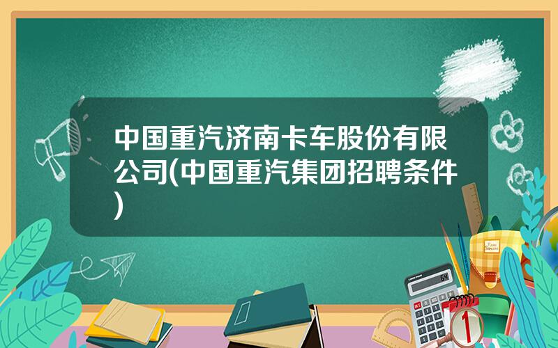 中国重汽济南卡车股份有限公司(中国重汽集团招聘条件)