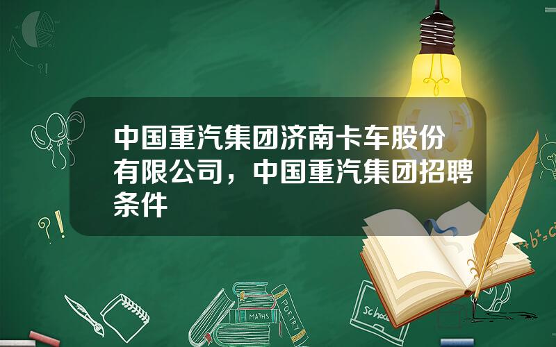 中国重汽集团济南卡车股份有限公司，中国重汽集团招聘条件