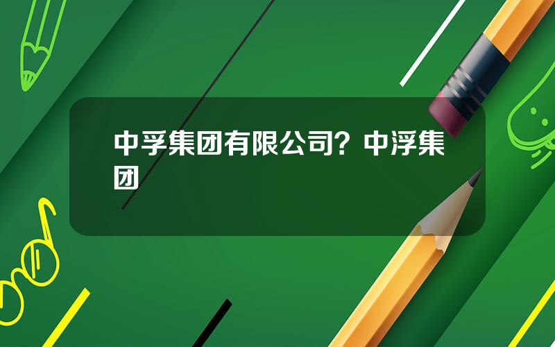 中孚集团有限公司？中浮集团