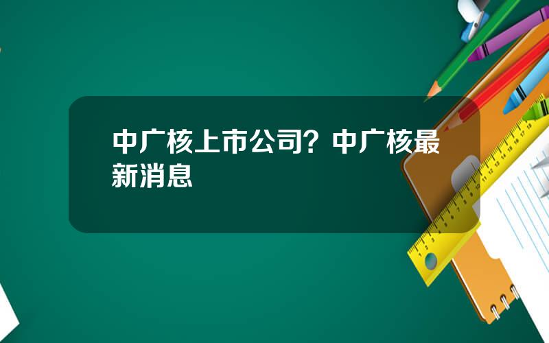 中广核上市公司？中广核最新消息