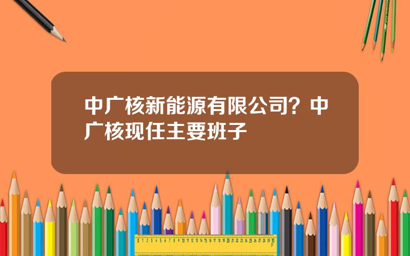 中广核新能源有限公司？中广核现任主要班子