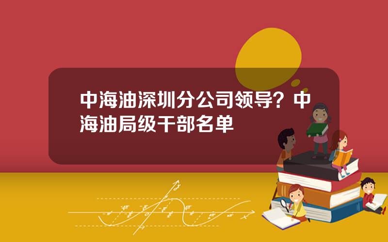 中海油深圳分公司领导？中海油局级干部名单