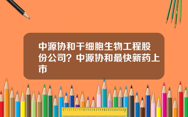 中源协和干细胞生物工程股份公司？中源协和最快新药上市