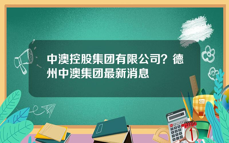 中澳控股集团有限公司？德州中澳集团最新消息