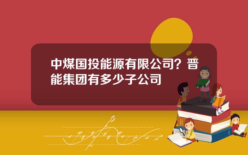 中煤国投能源有限公司？晋能集团有多少子公司