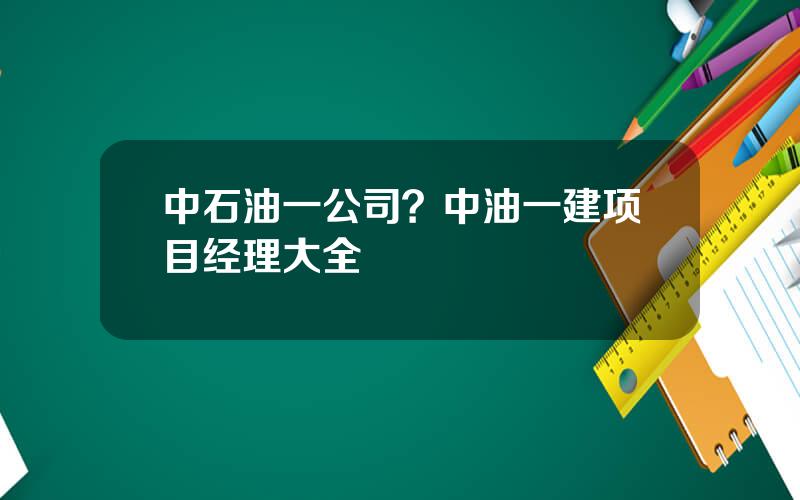 中石油一公司？中油一建项目经理大全